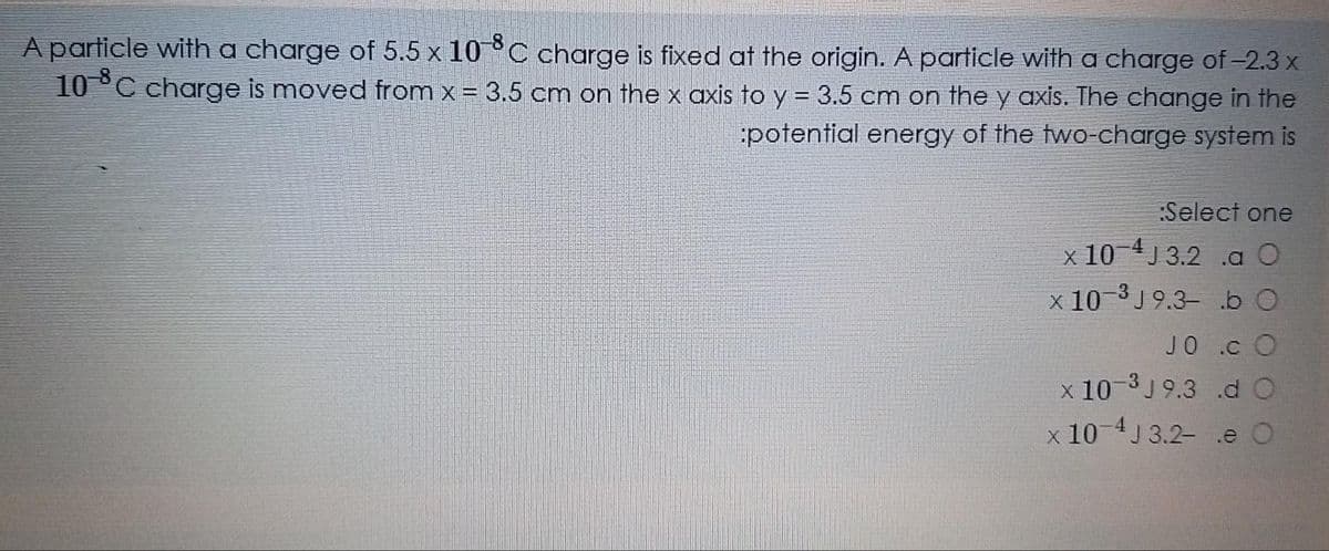 A particle with a charge of 5.5 x 10°C charge is fixed at the origin. A particle with a charge of-2.3 x
10°C charge is moved from x = 3.5 cm on the x axis to y = 3.5 cm on the y axis. The change in the
potential energy of the two-charge system is
:Select one
x 10 4J 3.2 .a O
x 10-3 J 9.3- b
JO .c O
x 10-3 J 9.3 .d O
x 10 4J 3.2- .e O
