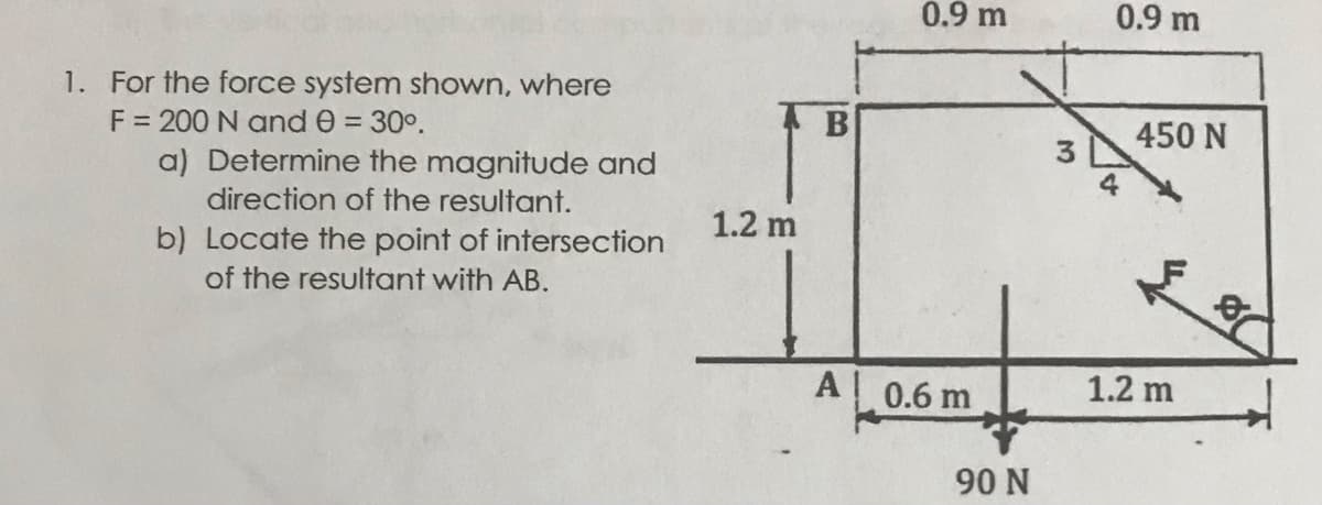 0.9 m
0.9 m
1. For the force system shown, where
450 N
F = 200 N and e = 30°.
a) Determine the magnitude and
direction of the resultant.
1.2 m
b) Locate the point of intersection
of the resultant with AB.
A 0.6 m
1.2 m
90 N
