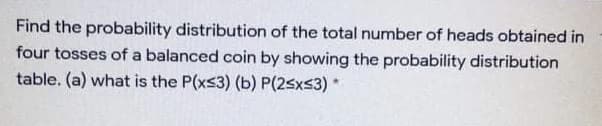 Find the probability distribution of the total number of heads obtained in
four tosses of a balanced coin by showing the probability distribution
table. (a) what is the P(xs3) (b) P(2sxs3)*
