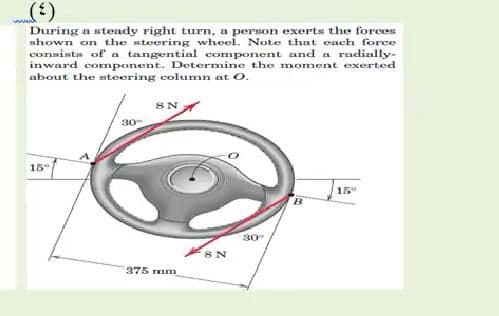 (3)
www.
During a stendy right turn, a person exerts the forces
shown on the steering wheel. Note that each force
consista of a tangential component and a radially-
inward component. Determine the moment exerted
about the steering column at O.
30
15
15
30
8 N
375 mm
