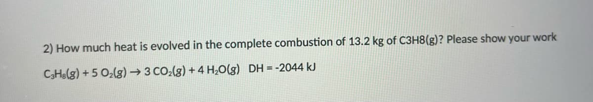 2) How much heat is evolved in the complete combustion of 13.2 kg of C3H8(g)? Please show your work
C3He(g) +5 O2(g) → 3 CO2(g) + 4 H;O(g) DH = -2044 kJ
