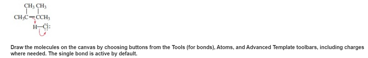 CH3 CH3
CH3C=CCH3
H-
Draw the molecules on the canvas by choosing buttons from the Tools (for bonds), Atoms, and Advanced Template toolbars, including charges
where needed. The single bond is active by default.