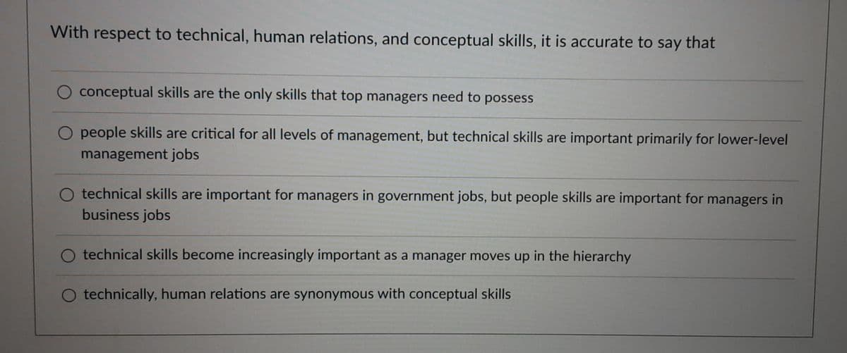 With respect to technical, human relations, and conceptual skills, it is accurate to say that
conceptual skills are the only skills that top managers need to possess
O people skills are critical for all levels of management, but technical skills are important primarily for lower-level
management jobs
technical skills are important for managers in government jobs, but people skills are important for managers in
business jobs
O technical skills become increasingly important as a manager moves up in the hierarchy
O technically, human relations are synonymous with conceptual skills
