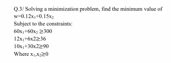 Q.3/ Solving a minimization problem, find the minimum value of
w=0.12x1+0.15x2
Subject to the constraints:
60x1+60x2 2300
12x1+6x2236
10x1+30x2290
Where x1,X220
