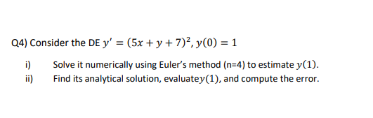 Q4) Consider the DE y' = (5x + y + 7)², y(0) = 1
i)
Solve it numerically using Euler's method (n=4) to estimate y(1).
ii)
Find its analytical solution, evaluatey(1), and compute the error.
