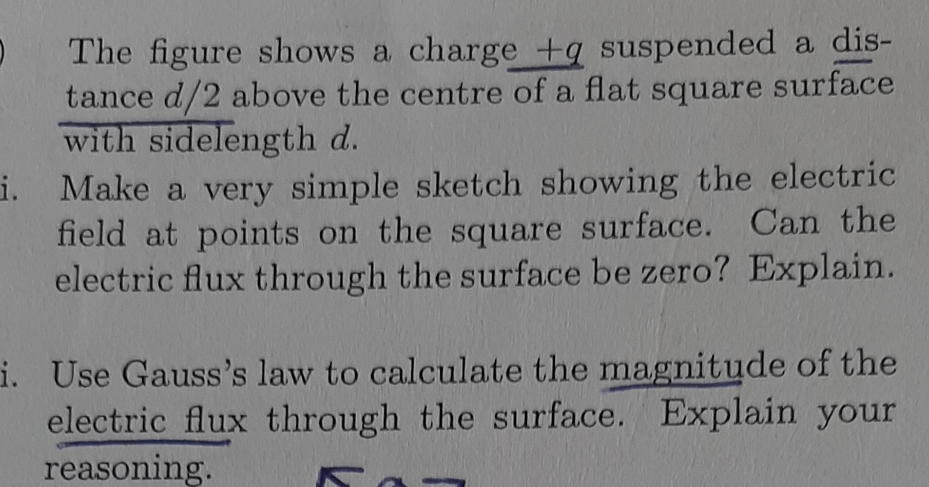 The figure shows a charge +q suspended a dis-
tance d/2 above the centre of a flat square surface
with sidelength d.
i. Make a very simple sketch showing the electric
field at points on the square surface. Can the
electric flux through the surface be zero? Explain.
i. Use Gauss's law to calculate the magnitude of the
electric flux through the surface. Explain your
reasoning.
