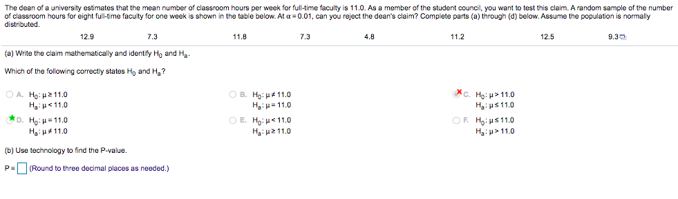 The dean of a university estimates that the mean number of classroom hours per week for full-time faculty is 11.0. As a member of the student council, you want to test this claim. A random sample of the number
of classroom hours for eight full-time faculty for one week is shown in the table below. At a = 0.01, can you reject the dean's claim? Complete parts (a) through (d) below. Assume the population is normally
distributed.
12.9
7.3
11.8
7.3
4.8
11.2
12.5
9.30
(a) Write the claim mathematically and identify Ho and Ha.
Which of the following correctly states Ho and H,?
O A. Ho: u211.0
Ha: u<11.0
D. Hg: H=11.0
c. Hg: H> 11.0
Hạ: us11.0
OF. Ho: us11.0
Hg:u> 11.0
O B. H9: H#11.0
Ha:u= 11.0
O E. Hg: H<11.0
Ha:H2 11.0
Ha: H4 11.0
(b) Use technology to find the P-value.
P= (Round to three decimal places as needed.)
