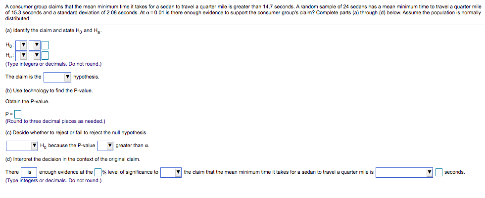 A consumer group claims that the mean minimum time it takes for a sedan to travel a quarter mile is greater than 14.7 seconds. A random sample of 24 sedans has a mean minimum time to travel a quarter mile
of 15.3 seconds and a standard deviation of 2.08 seconds. At a = 0.01 is there enough evidence to support the consumer group's claim? Complete parts (a) through (d) below. Assume the population is normally
distributed.
(a) Identify the claim and state Ho and Ha
Ho:
На
(Type integers or decimals. Do not round.)
The claim is the
V hypothesis.
(b) Use technology
find the P-value.
Obtain the P-value.
(Round to three decimal places as needed.)
(c) Decide whether to reject or fail to reject the null hypothesis.
Ho because the P-value
V greater than a.
(d) Interpret the decision in the context of the original claim.
There
enough evidence at the% level of significance to
the claim that the mean minimum time it takes for a sedan
travel a quarter mile is
seconds.
is
(Type integers or decimals. Do not round.)
