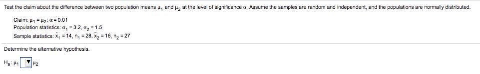 Test the claim about the difference between two population means u, and u, at the level of significance a. Assume the samples are random and independent, and the populations are normally distributed.
Claim: μ Ε μ2, α- 0.01
Population statistics: o, = 3.2, o2 = 1.5
Sample statistics: x, = 14, n, = 28, x2 = 16, ng = 27
Determine the alternative hypothesis.
