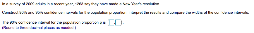 In a survey of 2009 adults in a recent year, 1263 say they have made a New Year's resolution.
Construct 90% and 95% confidence intervals for the population proportion. Interpret the results and compare the widths of the confidence intervals.
The 90% confidence interval for the population proportion p is ( D.
(Round to three decimal places as needed.)
