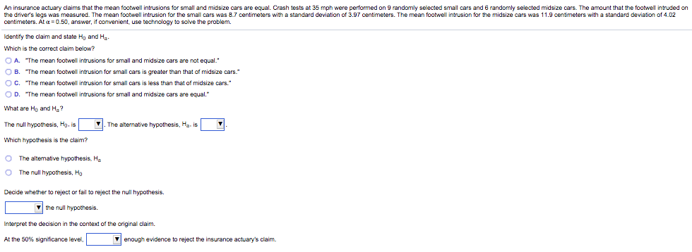 An insurance actuary claims that the mean footwell intrusions for small and midsize cars are equal. Crash tests at 35 mph were performed on 9 randomly selected small cars and 6 randomly selected midsize cars. The amount that the footwell intruded on
the driver's legs was measured. The mean footwell intrusion for the small cars was 8.7 centimeters with a standard deviation of 3.97 centimeters. The mean footwell intrusion for the midsize cars was 11.9 centimeters with a standard deviation of 4.02
centimeters. At a = 0.50, answer, if convenient, use technology to solve the problem.
Identify the claim and state Hg and Ha-
Which is the correct claim below?
O A. "The mean footwell intrusions for small and midsize cars are not equal."
O B. "The mean footwell intrusion for small cars is greater than that of midsize cars."
OC. "The mean footwell intrusion for small cars is less than that of midsize cars."
OD. "The mean footwell intrusions for small and midsize cars are equal."
What are Ho and H?
The null hypothesis, Hg. is
V. The alternative hypothesis, Hg. is
Which hypothesis is the claim?
O The altemative hypothesis, Ha
O The null hypothesis, Ho
Decide whether to reject or fail to reject the null hypothesis.
the null hypothesis.
Interpret the decision in the context of the original claim.
At the 50% significance level,
V enough evidence to reject the insurance actuary's claim.
