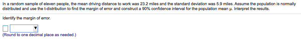 In a random sample of eleven people, the mean driving distance to work was 23.2 miles and the standard deviation was 5.9 miles. Assume the population is normally
distributed and use the t-distribution to find the margin of error and construct a 90% confidence interval for the population mean p. Interpret the results.
Identify the margin of error.
(Round to one decimal place as needed.)
