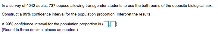 In a survey of 4042 adults, 737 oppose allowing transgender students to use the bathrooms of the opposite biological sex.
Construct a 99% confidence interval for the population proportion. Interpret the results.
A 99% confidence interval for the population proportion is (O).
(Round to three decimal places as needed.)
