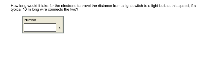 How long would it take for the electrons to travel the distance from a light switch to a light bulb at this speed, if a
typical 10 m long wire connects the two?
Number
