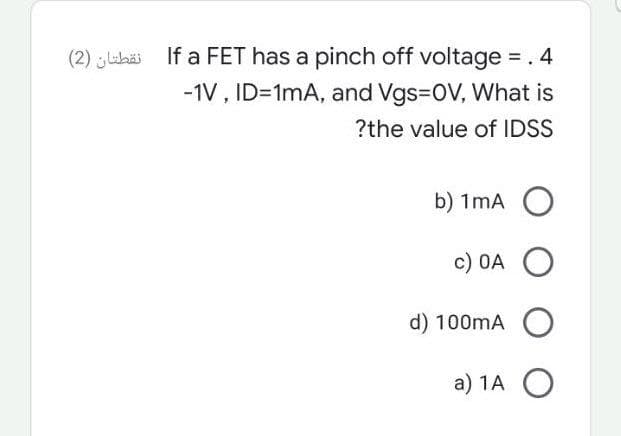 (2) Labäi If a FET has a pinch off voltage = . 4
-1V , ID=1mA, and Vgs=0V, What is
?the value of IDSS
b) 1mA O
c) 0A O
d) 100mA O
a) 1A O
