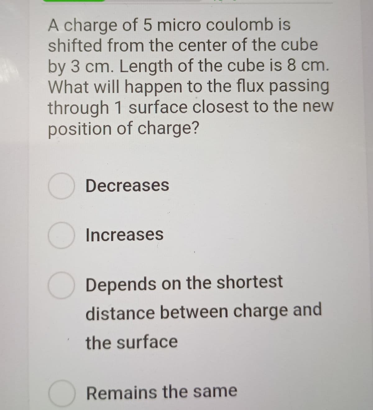 A charge of 5 micro coulomb is
shifted from the center of the cube
by 3 cm. Length of the cube is 8 cm.
What will happen to the flux passing
through 1 surface closest to the new
position of charge?
Decreases
Increases
Depends on the shortest
distance between charge and
the surface
Remains the same
