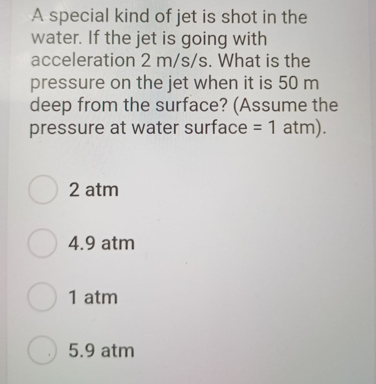 A special kind of jet is shot in the
water. If the jet is going with
acceleration 2 m/s/s. What is the
pressure on the jet when it is 50 m
deep from the surface? (Assume the
pressure at water surface = 1 atm).
O 2 atm
O 4.9 atm
1 atm
5.9atm
