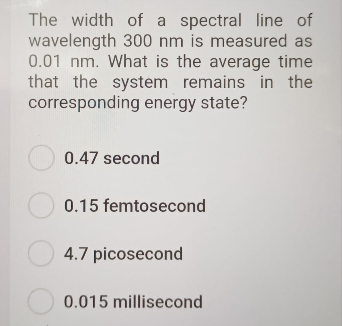 The width of a spectral line of
wavelength 300 nm is measured as
0.01 nm. What is the average time
that the system remains in the
corresponding energy state?
0.47 second
O 0.15 femtosecond
4.7 picosecond
0.015 millisecond
