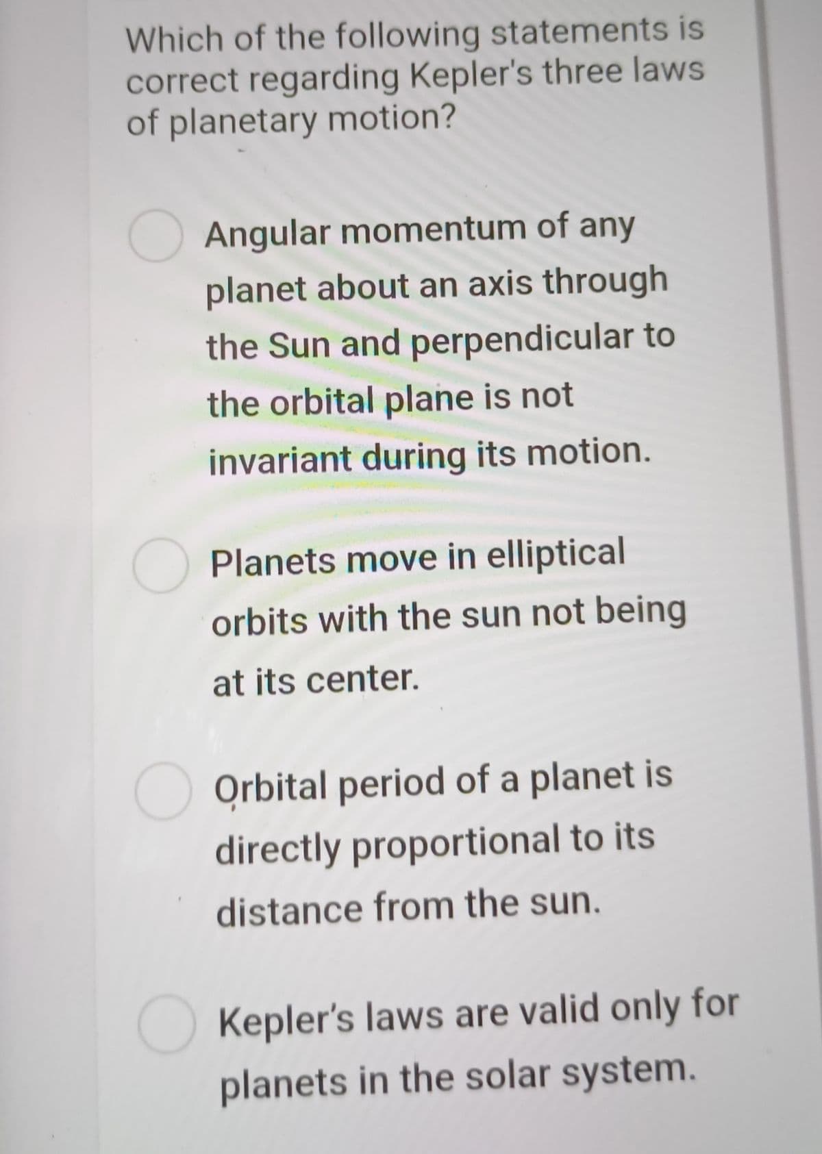 Which of the following statements is
correct regarding Kepler's three laws
of planetary motion?
Angular momentum of any
planet about an axis through
the Sun and perpendicular to
the orbital plane is not
invariant during its motion.
Planets move in elliptical
orbits with the sun not being
at its center.
O Orbital period of a planet is
directly proportional to its
distance from the sun.
O Kepler's laws are valid only for
planets in the solar system.
