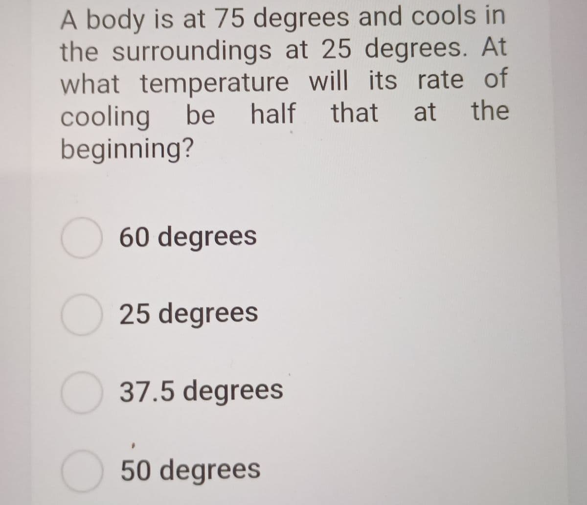 A body is at 75 degrees and cools in
the surroundings at 25 degrees. At
what temperature will its rate of
cooling be
beginning?
half that
at
the
60 degrees
25 degrees
O 37.5 degrees
50 degrees
