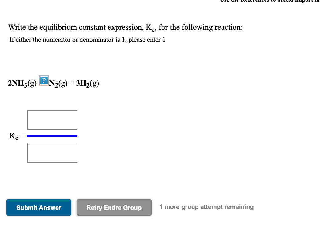 Write the equilibrium constant expression, Ke, for the following reaction:
If either the numerator or denominator is 1, please enter 1
2NH3(g) 2N2(g) + 3H2(g)
Ke
Submit Answer
Retry Entire Group
1 more group attempt remaining
