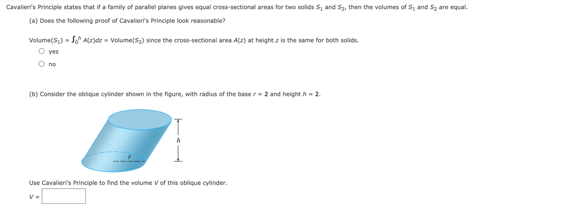 Cavalieri's Principle states that if a family of parallel planes gives equal cross-sectional areas for two solids S, and S2, then the volumes of S1 and S2 are equal.
(a) Does the following proof of Cavalieri's Principle look reasonable?
Volume(S1) = ^ A(z)dz = Volume(S2) since the cross-sectional area A(z) at height z is the same for both solids.
O yes
no
(b) Consider the oblique cylinder shown in the figure, with radius of the base r = 2 and height h = 2.
h
Use Cavalieri's Principle to find the volume V of this oblique cylinder.
V =
