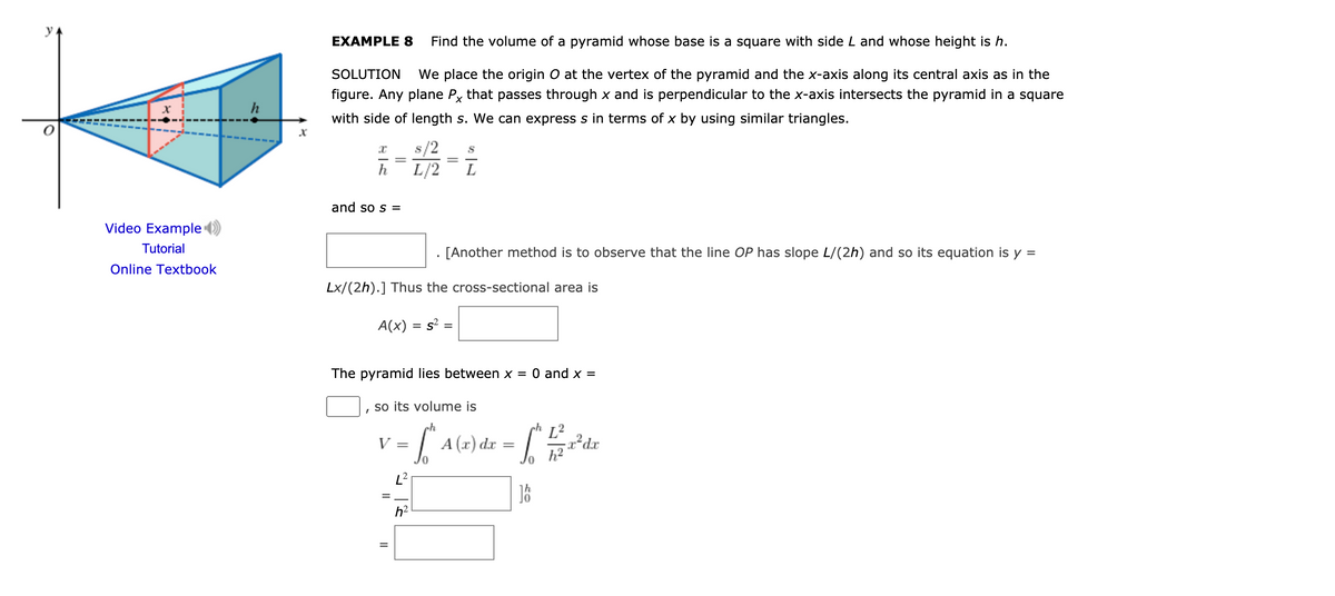 y
EXAMPLE 8
Find the volume of a pyramid whose base is a square with side L and whose height is h.
SOLUTION
We place the origin O at the vertex of the pyramid and the x-axis along its central axis as in the
figure. Any plane Py that passes through x and is perpendicular to the x-axis intersects the pyramid in a square
h
with side of length s. We can express s in terms of x by using similar triangles.
s/2
L/2
h
L
and so s =
Video Example
Tutorial
. [Another method is to observe that the line OP has slope L/(2h) and so its equation is y =
Online Textbook
Lx/(2h).] Thus the cross-sectional area is
A(x)
= s :
The pyramid lies between x = 0 and x =
so its volume is
h
L2
| A (x) dr
V:
h?
h2
II
