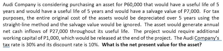 Audi Company is considering purchasing an asset for P60,000 that would have a useful life of 5
years and would have a useful life of 5 years and would have a salvage value of P7,000. For tax
purposes, the entire original cost of the assets would be depreciated over 5 years using the
straight-line method and the salvage value would be ignored. The asset would generate annual
net cash inflows of P27,000 throughout its useful life. The project would require additional
working capital of P1,000, which would be released at the end of the project. The Audi Company's
tax rate is 30% and its discount rate is 10%. What is the net present value for the asset?