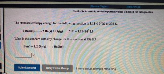 [Roviow Topics]
[References)
Use the References to access important values if needed for thls question.
The standard enthalpy change for the following reaction is 1.11×10 kJ at 298 K.
2 BaO(s)
→2 Ba(s) + O2(g) AH° =1.11×10' kJ
What is the standard enthalpy change for this reaction at 298 K?
Ba(s) + 1/2 O2(g)-
Ba0(s)
kJ
Submit Answer
Retry Entire Group
2 more group attempts remaining
