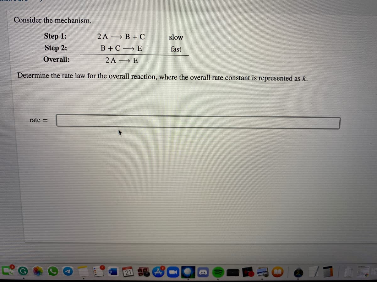 Consider the mechanism.
Step 1:
2A B +C
slow
Step 2:
B +C → E
fast
Overall:
2 A → E
Determine the rate law for the overall reaction, where the overall rate constant is represented as k.
rate =
21
