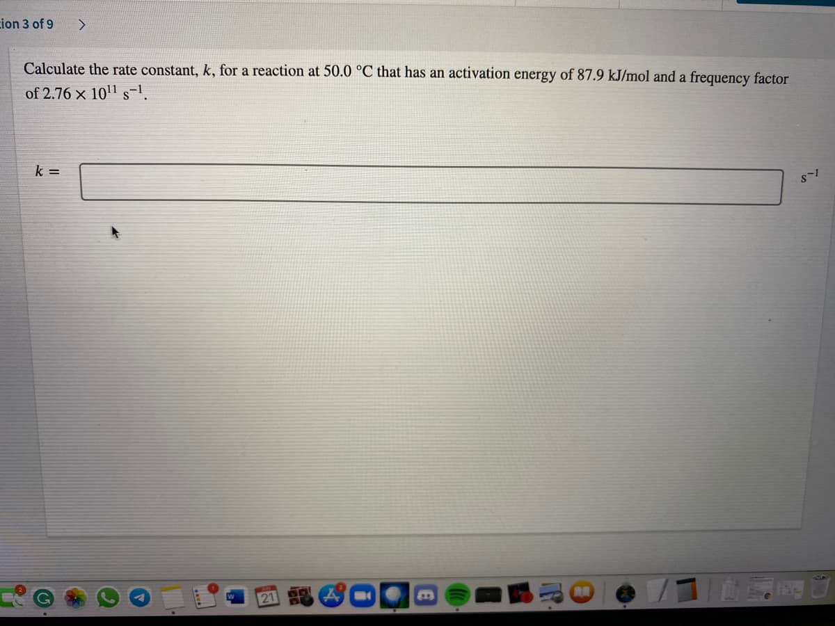 cion 3 of 9
Calculate the rate constant, k, for a reaction at 50.0 °C that has an activation energy of 87.9 kJ/mol and a frequency factor
of 2.76 x 1011 s-1.
k =
21 A
