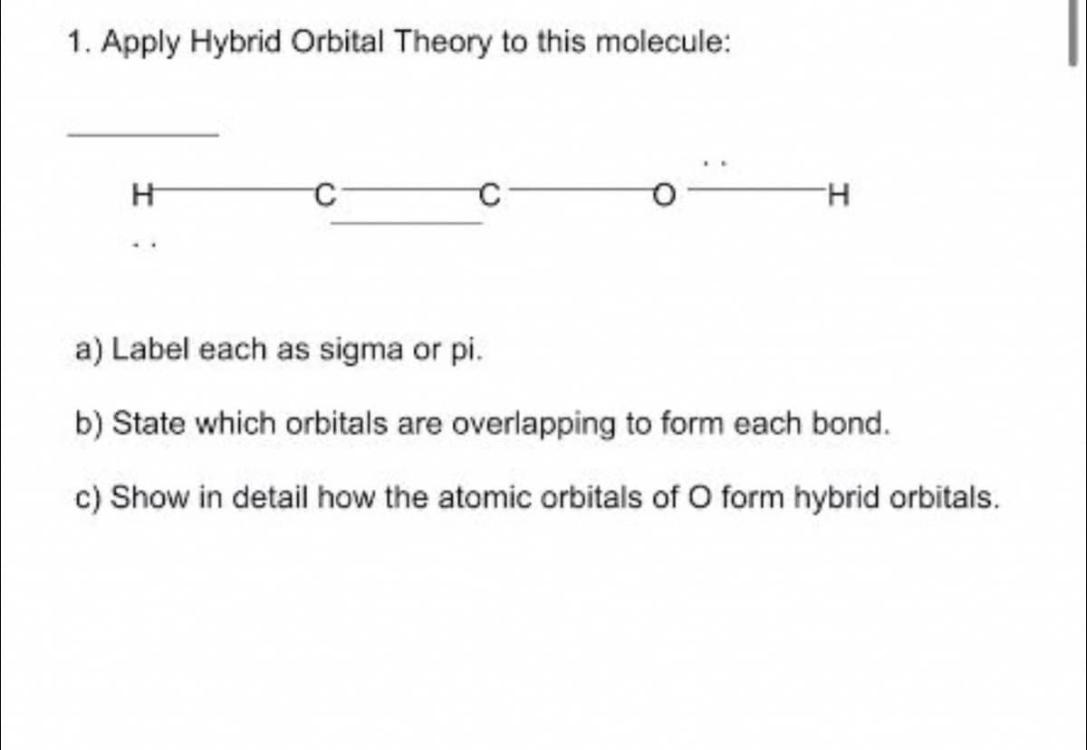1. Apply Hybrid Orbital Theory to this molecule:
H.
a) Label each as sigma or pi.
b) State which orbitals are overlapping to form each bond.
c) Show in detail how the atomic orbitals of O form hybrid orbitals.
