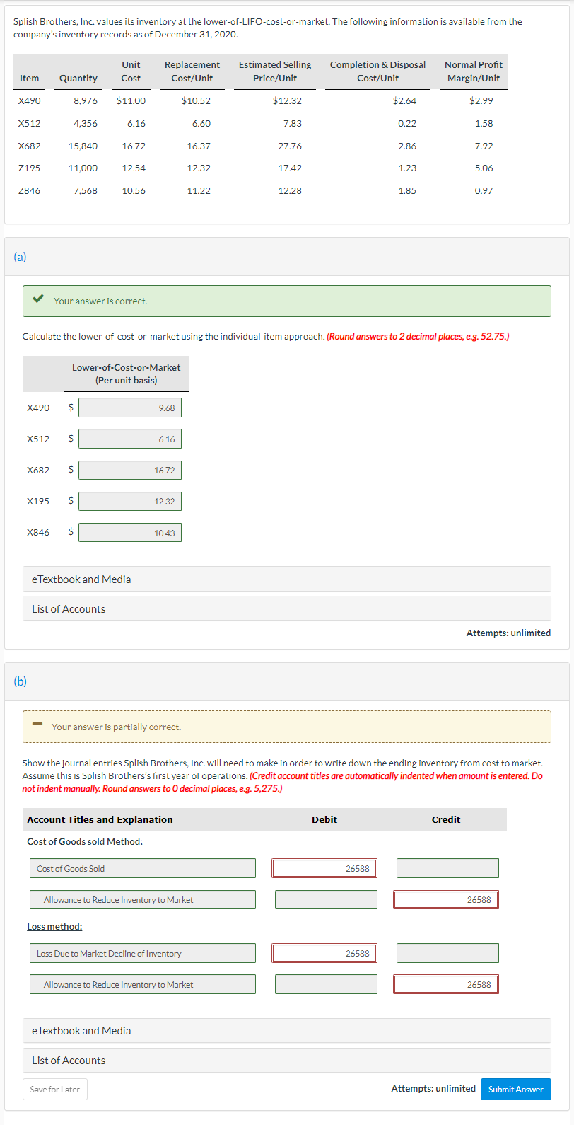 Splish Brothers, Inc. values its inventory at the lower-of-LIFO-cost-or-market. The following information is available from the
company's inventory records as of December 31, 2020.
Unit
Replacement
Estimated Selling
Completion & Disposal
Normal Profit
Item
Quantity
Cost
Cost/Unit
Price/Unit
Cost/Unit
Margin/Unit
X490
8,976
$11.00
$10.52
$12.32
$2.64
$2.99
X512
4,356
6.16
6.60
7.83
0.22
1.58
X682
15.840
16.72
16.37
27.76
2.86
7.92
Z195
11,000
12.54
12.32
17.42
1.23
5.06
Z846
7,568
10.56
11.22
12.28
1.85
0.97
(a)
Your answer is correct.
Calculate the lower-of-cost-or-market using the individual-item approach. (Round answers to 2 decimal places, e.g. 52.75.)
Lower-of-Cost-or-Market
(Per unit basis)
X490
2$
9.68
X512
6.16
X682
$
16.72
X195
$
12.32
X846
2$
10.43
eTextbook and Media
List of Accounts
Attempts: unlimited
(b)
Your answer is partially correct.
Show the journal entries Splish Brothers, Inc. will need to make in order to write down the ending inventory from cost to market.
Assume this is Splish Brothers's first year of operations. (Credit account titles are automatically indented when amount is entered. Do
not indent manually. Round answers to 0 decimal places, e.g. 5,275.)
Account Titles and Explanation
Debit
Credit
Cost of Goods sold Method:
Cost of Goods Sold
26588
Allowance to Reduce Inventory to Market
26588
Loss method:
Loss Due to Market Decline of Inventory
26588
Allowance to Reduce Inventory to Market
26588
eTextbook and Media
List of Accounts
Save for Later
Attempts: unlimited
Submit Answer
