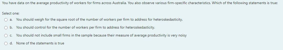 You have data on the average productivity of workers for firms across Australia. You also observe various firm-specific characteristics. Which of the following statements true:
Select one:
O a. You should weigh for the square root of the number of workers per firm to address for heteroskedasticity.
O b. You should control for the number of workers per firm to address for heteroskedasticity.
O C. You should not include small firms in the sample because their measure of average productivity is very noisy
O d. None of the statements is true