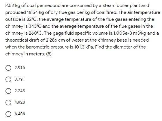 2.52 kg of coal per second are consumed by a steam boiler plant and
produced 18.54 kg of dry flue gas per kg of coal fired. The air temperature
outside is 32°C, the average temperature of the flue gases entering the
chimney is 343°C and the average temperature of the flue gases in the
chimney is 260°C. The gage fluid specific volume is 1.005e-3 m3/kg and a
theoretical draft of 2.286 cm of water at the chimney base is needed
when the barometric pressure is 101.3 kPa. Find the diameter of the
chimney in meters. (8)
O 2.916
3.791
O 2.243
4.928
O 6.406
