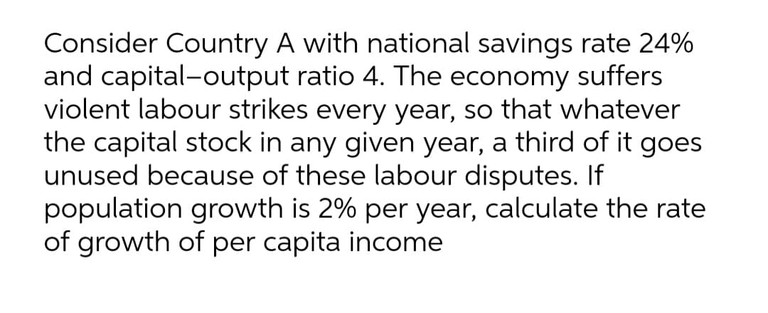 Consider Country A with national savings rate 24%
and capital-output ratio 4. The economy suffers
violent labour strikes every year, so that whatever
the capital stock in any given year, a third of it goes
unused because of these labour disputes. If
population growth is 2% per year, calculate the rate
of growth of per capita income
