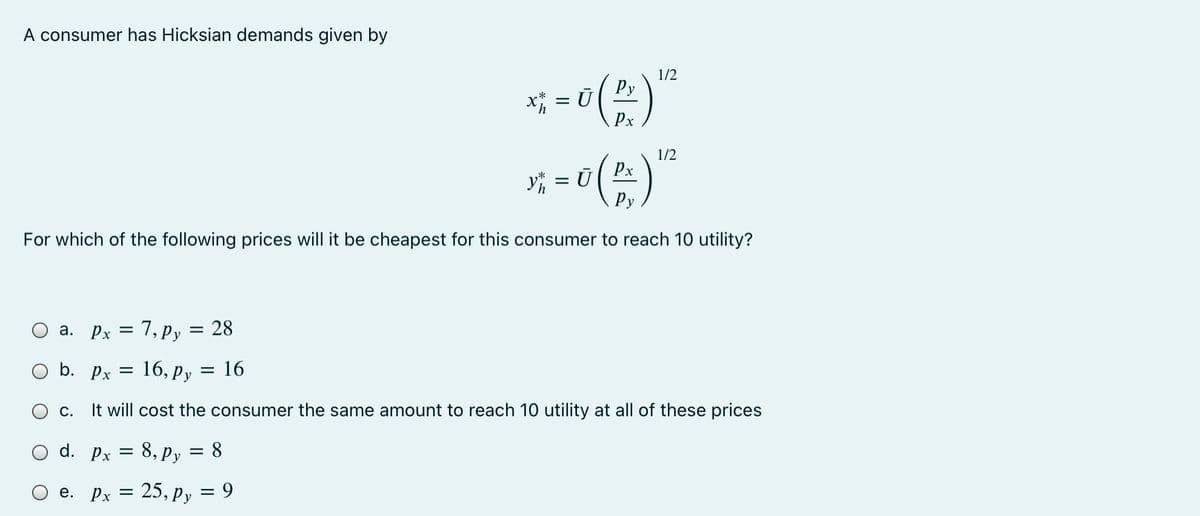A consumer has Hicksian demands given by
1/2
Py
Px
1/2
Px
y = Ū
Ру
For which of the following prices will it be cheapest for this consumer to reach 10 utility?
a. Px = 7, py = 28
%3D
b. Px
16, Py
16
С.
will cost the consumer the same amount to reach 10 utility at all of these prices
d. Px = 8, Py = 8
e. pr =
25, py = 9
