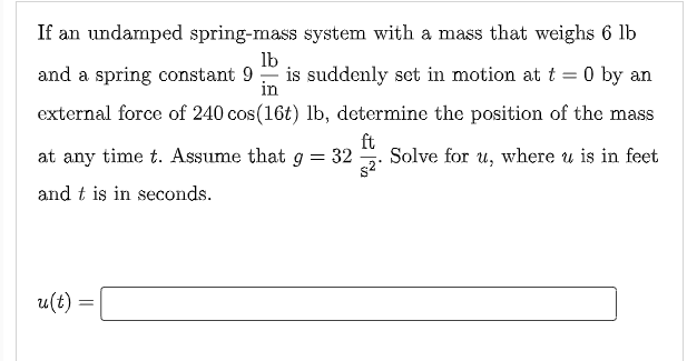 If an undamped spring-mass system with a mass that weighs 6 lb
lb
and a spring constant 9 :
is suddenly set in motion at t = 0 by an
in
external force of 240 cos(16t) lb, determine the position of the mass
at any time t. Assume that g = 32
ft
Solve for u, where u is in feet
and t is in seconds.
u(t) =
