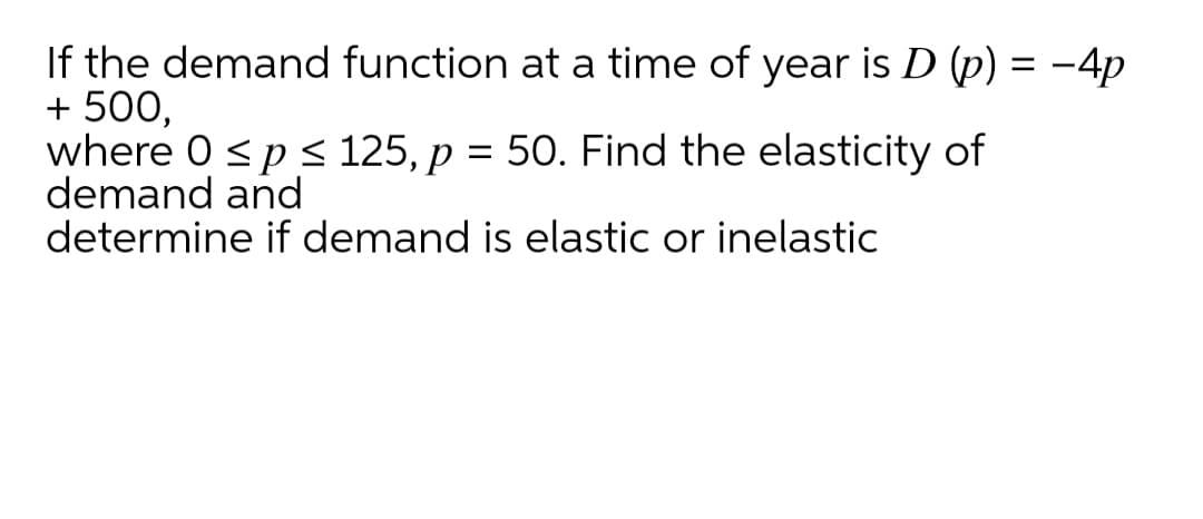 If the demand function at a time of year is D (p) = -4p
+ 500,
where 0 sp s 125, p = 50. Find the elasticity of
demand and
determine if demand is elastic or inelastic
