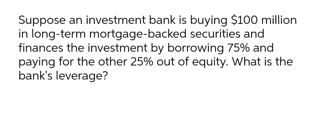 Suppose an investment bank is buying $100 million
in long-term mortgage-backed securities and
finances the investment by borrowing 75% and
paying for the other 25% out of equity. What is the
bank's leverage?
