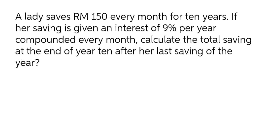 A lady saves RM 150 every month for ten years. If
her saving is given an interest of 9% per year
compounded every month, calculate the total saving
at the end of year ten after her last saving of the
year?
