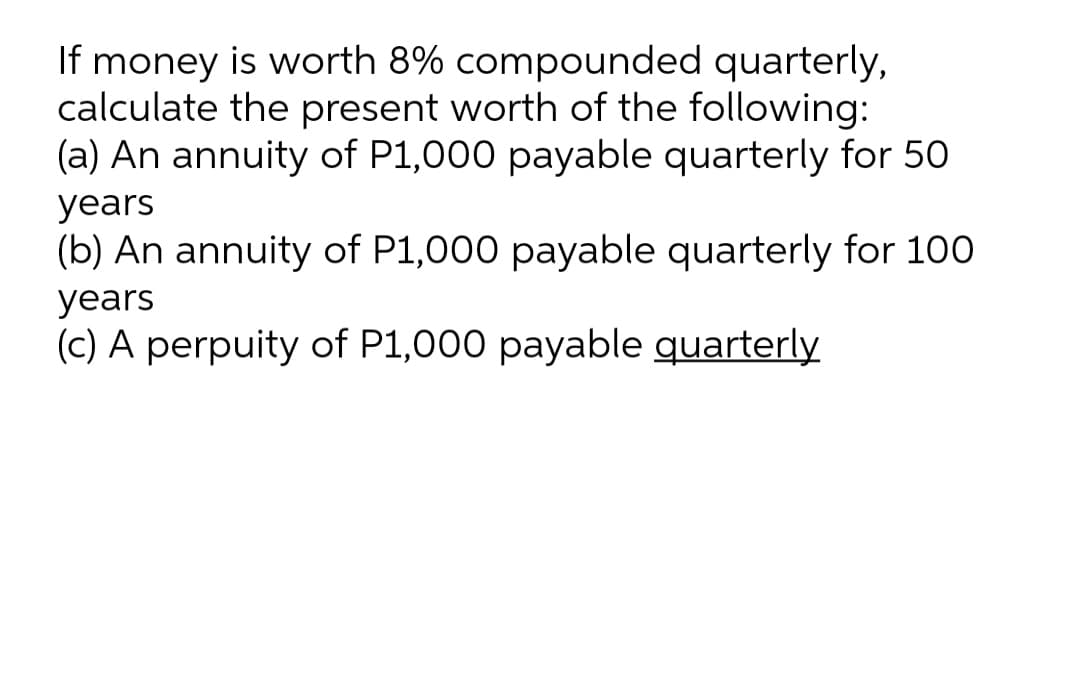 If money is worth 8% compounded quarterly,
calculate the present worth of the following:
(a) An annuity of P1,000 payable quarterly for 50
years
(b) An annuity of P1,000 payable quarterly for 100
years
(c) A perpuity of P1,000 payable quarterly
