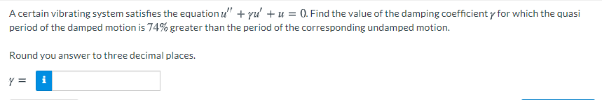 A certain vibrating system satisfies the equation u" + yu' + u = 0. Find the value of the damping coefficient y for which the quasi
period of the damped motion is 74% greater than the period of the corresponding undamped motion.
Round you answer to three decimal places.
y =
