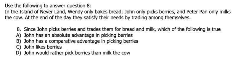 Use the following to answer question 8:
In the Island of Never Land, Wendy only bakes bread; John only picks berries, and Peter Pan only milks
the cow. At the end of the day they satisfy their needs by trading among themselves.
8. Since John picks berries and trades them for bread and milk, which of the following is true
A) John has an absolute advantage in picking berries
B) John has a comparative advantage in picking berries
C) John likes berries
D) John would rather pick berries than milk the cow
