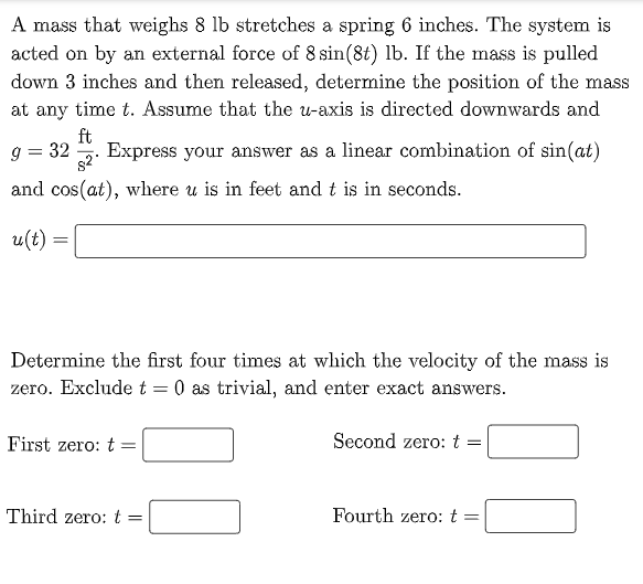 A mass that weighs 8 lb stretches a spring 6 inches. The system is
acted on by an external force of 8 sin(8t) lb. If the mass is pulled
down 3 inches and then released, determine the position of the mass
at any time t. Assume that the u-axis is directed downwards and
ft
Express your answer as a linear combination of sin(at)
9 = 32
s2
and cos(at), where u is in feet and t is in seconds.
u(t) =
Determine the first four times at which the velocity of the mass is
zero. Exclude t = 0 as trivial, and enter exact answers.
First zero: t
Second zero: t
Third zero:t =
Fourth zero: t =
