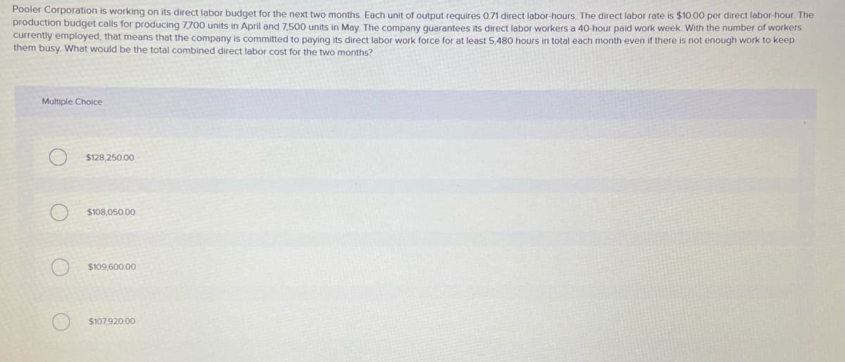 Pooler Corporation is working on its direct labor budget for the next two months, Each unit of output requires 071 direct labor-hours. The direct labor rate is $10.00 per direct labor-hour. The
production budget calls for producing 7,700 units in April and 7,500 units in May. The company quarantees Its direct labor workers a 40-hour paid work week. With the number of workerS
currently employed, that means that the company is committed to paying its direct labor work force for at least 5, 480 hours in total each month even if there is not enough work to keep
them busy. What would be the total combined direct labor cost for the two months?
Multiple Choice
$128.250.00
$108.050.00
$109,600.00
$107,920.00
