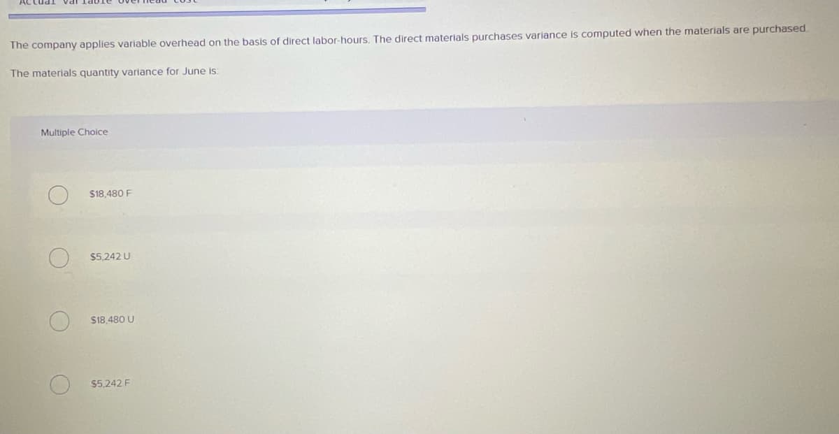 The company applies variable overhead on the basis of direct labor-hours. The direct materials purchases variance is computed when the materials are purchased.
The materials quantity variance for June is:
Multiple Choice
$18,480 F
$5.242 U
S18.480 U
$5,242 F
