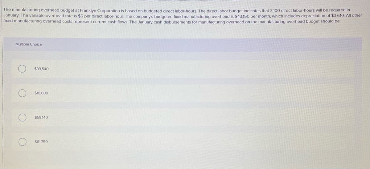 The manufacturing overhead budget at Franklyn Corporation is based on budgeted direct labor-hours. The direct labor budget indicates that 3,100 direct labor-hours will be required in
January. The variable overhead rate is $6 per direct labor-hour. The company's budgeted fixed manufacturing overhead is $43,150 per month, which includes depreciation of $3,610. All other
fixed manufacturing overhead costs represent current cash flows. The January cash disbursements for manufacturing overhead on the manufacturing overhead budget should be:
Multiple Choice
$39,540
$18,600
$58140
$61.750
