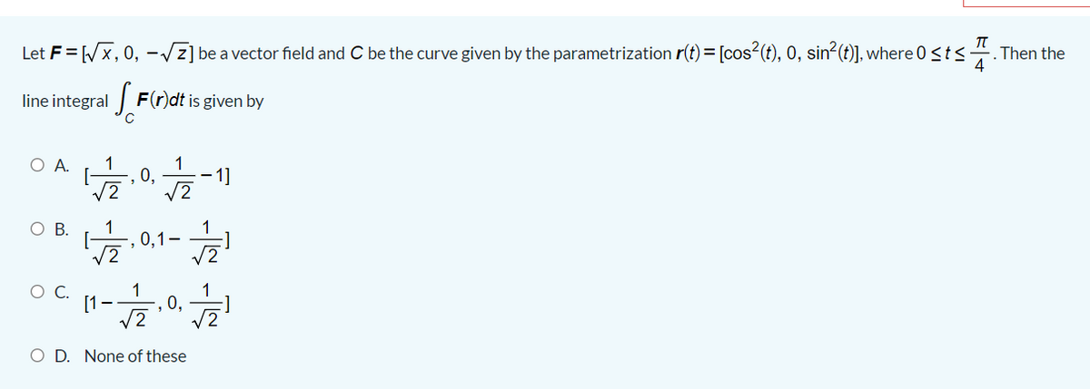 Let F= Wx, 0, -/z] be a vector field and C be the curve given by the parametrization r(t) = [cos (t), 0, sin²(t)], where 0<t<.
-. Then the
line integral | F(r)dt is given by
O A.
1
1
0,
1]
O B.
1
0,1-
1
1
', 0,
[1--
O D. None of these
