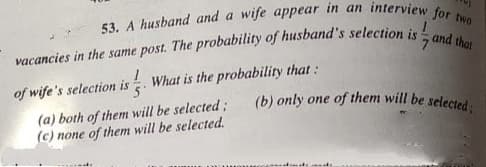 53. A husband and a wife appear in an interview for two
(b) only one of them will be selected;
of wife's selection is . What is the probability that:
(a) both of them will be selected;
(c) none of them will be selected.
